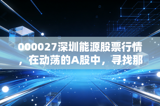 000027深圳能源股票行情,在动荡的A股中,寻找那份属于深圳速度的稳健收益