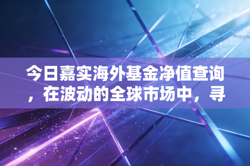 今日嘉实海外基金净值查询,在波动的全球市场中,寻找属于我们的定心丸