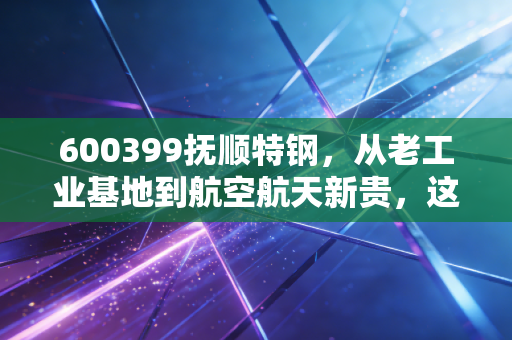 600399抚顺特钢,从老工业基地到航空航天新贵,这只特钢股到底藏着什么硬核逻辑?