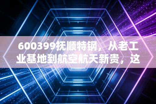 600399抚顺特钢,从老工业基地到航空航天新贵,这只特钢股到底藏着什么硬核逻辑?