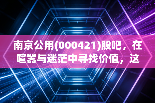 南京公用(000421)股吧,在喧嚣与迷茫中寻找价值,这只南京本地股的公用底色与地产野望