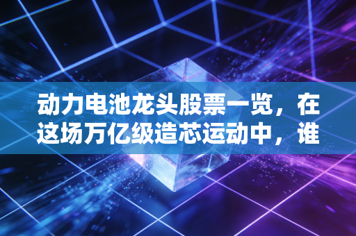 动力电池龙头股票一览,在这场万亿级造芯运动中,谁能笑到最后?