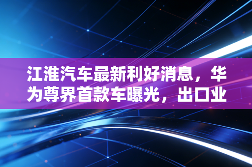 江淮汽车最新利好消息,华为尊界首款车曝光,出口业绩炸裂,这回真的要翻身了?