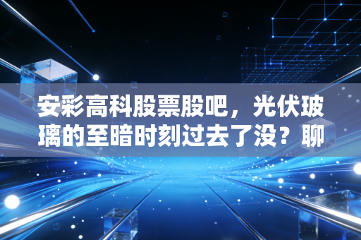 安彩高科股票股吧,光伏玻璃的至暗时刻过去了没?聊聊我的心里话