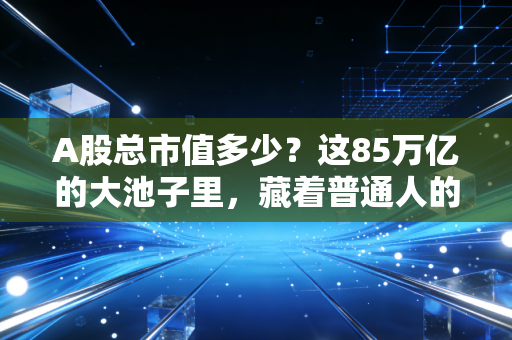 A股总市值多少?这85万亿的大池子里,藏着普通人的悲欢离合