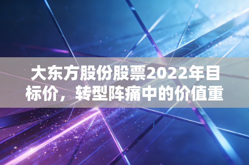 大东方股份股票2022年目标价,转型阵痛中的价值重估,我看好的那个隐形潜力股