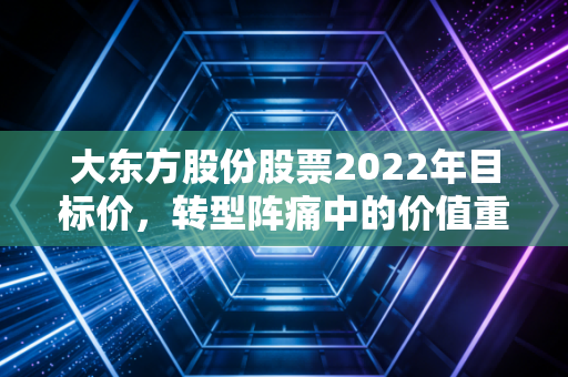 大东方股份股票2022年目标价,转型阵痛中的价值重估,我看好的那个隐形潜力股