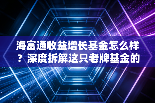 海富通收益增长基金怎么样?深度拆解这只老牌基金的脾气与底色,值得长期托付吗?