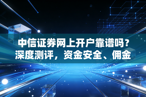 中信证券网上开户靠谱吗?深度测评,资金安全、佣金与APP体验