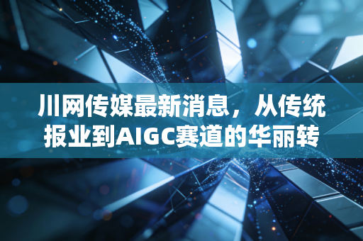 川网传媒最新消息,从传统报业到AIGC赛道的华丽转身,这只川股究竟是价值洼地还是概念炒作?