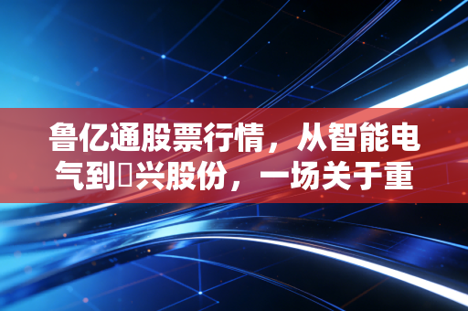 鲁亿通股票行情,从智能电气到昇兴股份,一场关于重组与周期的深度复盘