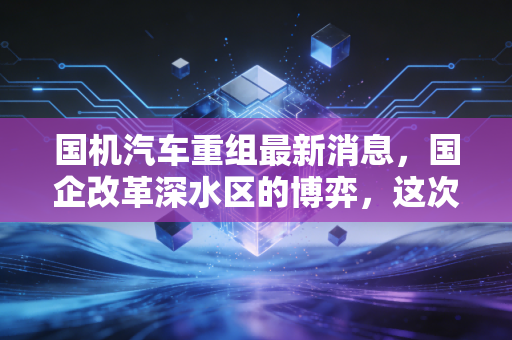 国机汽车重组最新消息,国企改革深水区的博弈,这次能否迎来真正的价值重估?
