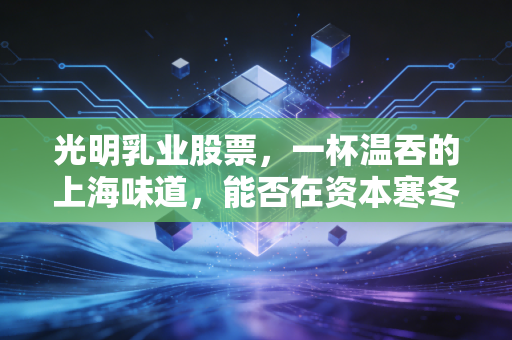 光明乳业股票,一杯温吞的上海味道,能否在资本寒冬中焐热投资者的心?