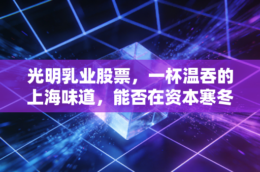 光明乳业股票,一杯温吞的上海味道,能否在资本寒冬中焐热投资者的心?