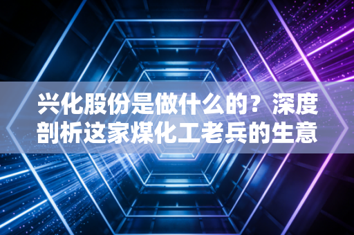 兴化股份是做什么的?深度剖析这家煤化工老兵的生意经与投资价值