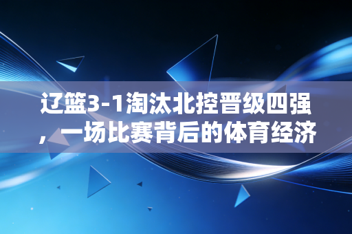辽篮3-1淘汰北控晋级四强,一场比赛背后的体育经济学与城市品牌变现逻辑
