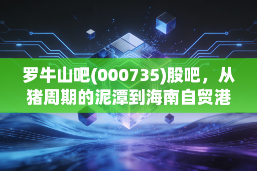 罗牛山吧(000735)股吧,从猪周期的泥潭到海南自贸港的星辰大海,老股民眼中的爱恨情仇