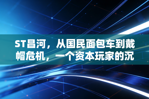ST昌河,从国民面包车到戴帽危机,一个资本玩家的沉浮录