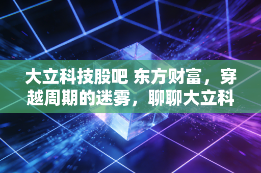 大立科技股吧 东方财富,穿越周期的迷雾,聊聊大立科技的硬核与软肋