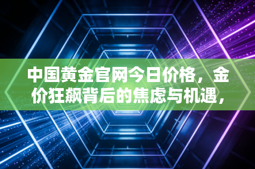 中国黄金官网今日价格,金价狂飙背后的焦虑与机遇,普通人该如何接招?