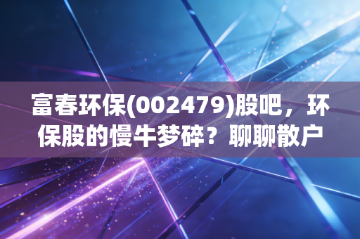 富春环保(002479)股吧,环保股的慢牛梦碎?聊聊散户在垃圾发电里的爱恨情仇