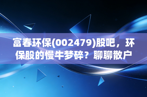 富春环保(002479)股吧,环保股的慢牛梦碎?聊聊散户在垃圾发电里的爱恨情仇