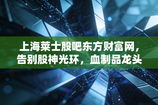 上海莱士股吧东方财富网,告别股神光环,血制品龙头能否撑起长牛信仰?