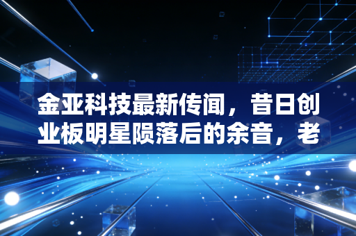 金亚科技最新传闻,昔日创业板明星陨落后的余音,老三板里的博弈与警示