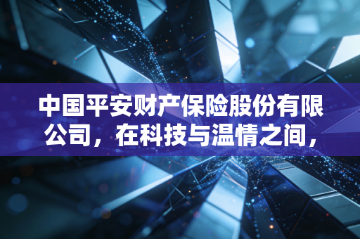 中国平安财产保险股份有限公司,在科技与温情之间,重新定义我们与风险的距离