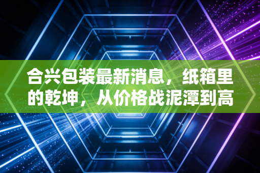 合兴包装最新消息,纸箱里的乾坤,从价格战泥潭到高端智造的突围之路