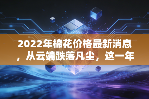 2022年棉花价格最新消息，从云端跌落凡尘，这一年纺织人的悲欢离合与市场真相