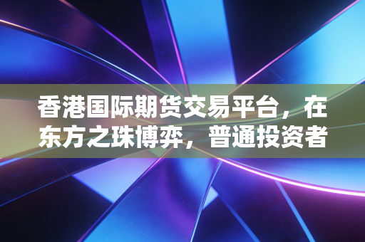 香港国际期货交易平台,在东方之珠博弈,普通投资者如何驾驭全球资本的浪潮?