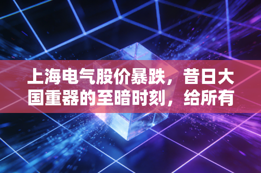 上海电气股价暴跌,昔日大国重器的至暗时刻,给所有股民的一记警钟