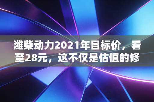 潍柴动力2021年目标价,看至28元,这不仅是估值的修复,更是对中国制造脊梁的信仰