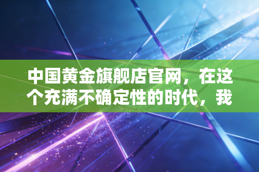 中国黄金旗舰店官网,在这个充满不确定性的时代,我们该如何通过黄金守住财富?