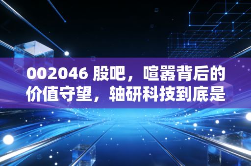 002046 股吧，喧嚣背后的价值守望，轴研科技到底是不是被低估的隐形冠军？