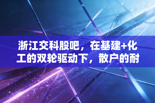 浙江交科股吧，在基建+化工的双轮驱动下，散户的耐心究竟还能撑多久？