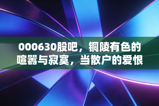 000630股吧,铜陵有色的喧嚣与寂寞,当散户的爱恨情仇遇上周期之王