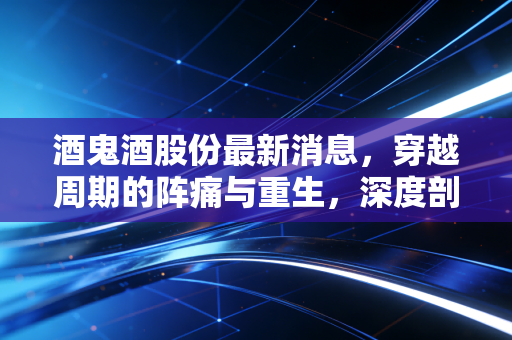 酒鬼酒股份最新消息，穿越周期的阵痛与重生，深度剖析馥郁香型的危与机