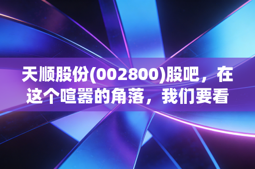 天顺股份(002800)股吧，在这个喧嚣的角落，我们要看清风起的方向