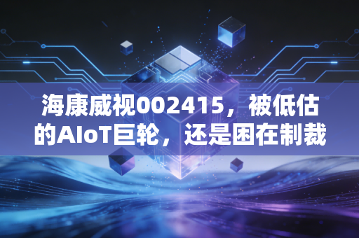 海康威视002415，被低估的AIoT巨轮，还是困在制裁里的旧时代霸主？