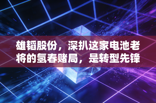 雄韬股份,深扒这家电池老将的氢春赌局,是转型先锋还是资本跟风?