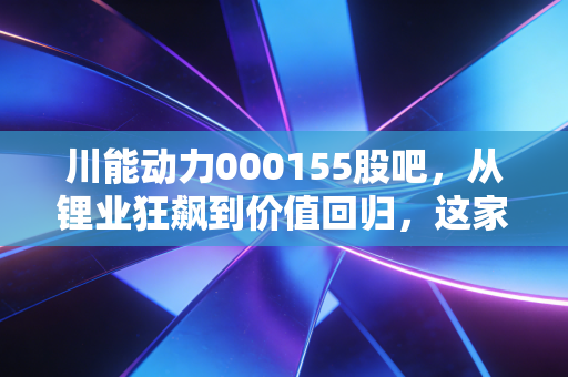 川能动力000155股吧，从锂业狂飙到价值回归，这家四川国企还能带给我们什么惊喜？