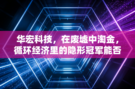 华宏科技，在废墟中淘金，循环经济里的隐形冠军能否迎来价值重估？