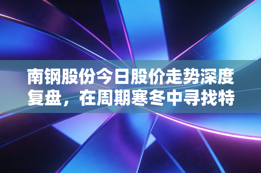 南钢股份今日股价走势深度复盘,在周期寒冬中寻找特钢的暖意