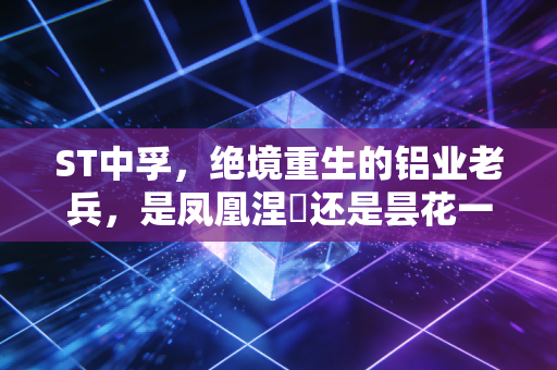 ST中孚,绝境重生的铝业老兵,是凤凰涅槃还是昙花一现?