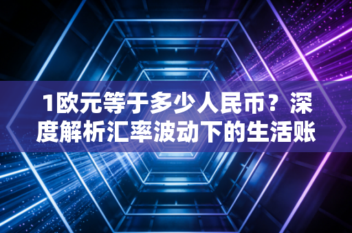 1欧元等于多少人民币?深度解析汇率波动下的生活账本与投资机遇