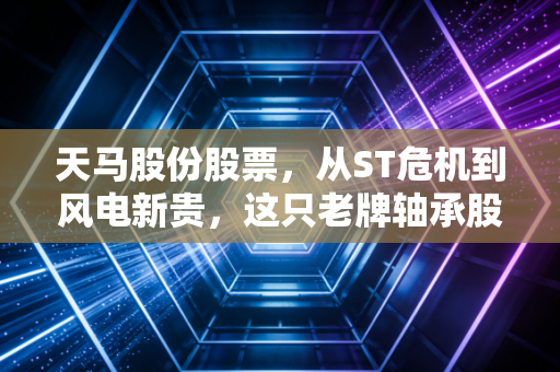 天马股份股票,从ST危机到风电新贵,这只老牌轴承股的翻身仗到底值不值得跟?