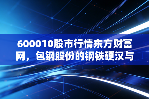 600010股市行情东方财富网,包钢股份的钢铁硬汉与稀土柔情,普通投资者的机会在哪里?