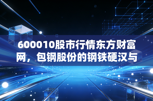 600010股市行情东方财富网，包钢股份的钢铁硬汉与稀土柔情，普通投资者的机会在哪里？